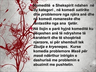  Komeditë e Shekspirit ndahen nëKomeditë e Shekspirit ndahen në
dy kategori , në komedidy kategori , në komedi satirikesatirike
dhedhe problemoreproblemore nga njëra anë dhenga njëra anë dhe
në komedinë komedi romaneskeromaneske dhedhe
fantastikefantastike nga ana tjetër.nga ana tjetër.
 Në llojin e parë hyjnë komeditë kuNë llojin e parë hyjnë komeditë ku
pëqeshen anë të ndryshme tëpëqeshen anë të ndryshme të
karakterit dhe të shoqërisëkarakterit dhe të shoqërisë
njerzore, si për shembull teknjerzore, si për shembull tek
Zbutja eZbutja e kryeneqeskryeneqes. Kurse. Kurse
komedia problemorekomedia problemore Masë përMasë për
masëmasë ndërthur intrigën endërthur intrigën e
dashurisë me problemin edashurisë me problemin e
abuzimit me pushtetinabuzimit me pushtetin..
 