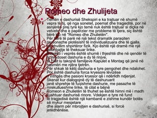  Temën e dashurisë Shekspiri e ka trajtuar në shumëTemën e dashurisë Shekspiri e ka trajtuar në shumë
vepra të tij, që nga sonetet, poemat dhe tragjeditë, por nëvepra të tij, që nga sonetet, poemat dhe tragjeditë, por në
asnjërën prej tyre kjo temë nuk është trajtuar si diçka nëasnjërën prej tyre kjo temë nuk është trajtuar si diçka në
vetvete dhe e papërzier me probleme të tjera, siç ështëvetvete dhe e papërzier me probleme të tjera, siç është
bërë kjo në "Romeo dhe Zhulietën".bërë kjo në "Romeo dhe Zhulietën".
Për herë të parë në një tekst dramatik paraqitenPër herë të parë në një tekst dramatik paraqiten
personazhe plotësisht të individualizuara dhe të gjalla,personazhe plotësisht të individualizuara dhe të gjalla,
në zhvillim shpirtëror fizik. Kjo është një dramë me njënë zhvillim shpirtëror fizik. Kjo është një dramë me një
përmbajtje të theksuar lirike.përmbajtje të theksuar lirike.
Subjekti i veprës është shumë i thjeshtë dhe në qendër tëSubjekti i veprës është shumë i thjeshtë dhe në qendër të
tij vendoset dashuria e dy të rinjve,tij vendoset dashuria e dy të rinjve,
të cilët iu takojnë familjeve Kapulet e Montag që janë nëtë cilët iu takojnë familjeve Kapulet e Montag që janë në
hasmëri me njëra tjetrën.hasmëri me njëra tjetrën.
Për shkak të këtij dashuria e tyre pengohet dhe ndalohet.Për shkak të këtij dashuria e tyre pengohet dhe ndalohet.
Por është dashuria forca kryesore lëvizësePor është dashuria forca kryesore lëvizëse
e intrigës dhe pasioni kryesor që i ndërlidh ndjenjat.e intrigës dhe pasioni kryesor që i ndërlidh ndjenjat.
Skenat kur dialogojnë dy të dashuruaritSkenat kur dialogojnë dy të dashuruarit
janë shprehje të fuqishme dashurie, me pasazhe tëjanë shprehje të fuqishme dashurie, me pasazhe të
mrekullueshme lirike, të cilat e bëjnëmrekullueshme lirike, të cilat e bëjnë
Romeon e Zhulietën të thuhet se është himni më i madhRomeon e Zhulietën të thuhet se është himni më i madh
kushtuar dashurisë rinore. Vdekjen e tyre në fundkushtuar dashurisë rinore. Vdekjen e tyre në fund
të tragjedisë është një kambanë e zishme kundër botëstë tragjedisë është një kambanë e zishme kundër botës
së mykur mesjetaresë mykur mesjetare
dhe alarm për mbrojtjen e dashurisë, si forcëdhe alarm për mbrojtjen e dashurisë, si forcë
jetëdhënëse.jetëdhënëse.
Romeo dhe ZhulijetaRomeo dhe Zhulijeta
 