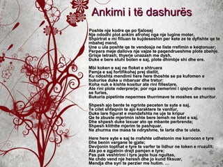 Poshte nje kodre qe po fjalosejPoshte nje kodre qe po fjalosej
Nje ndodhi plot ankim afrohej nga nje lugine moter,Nje ndodhi plot ankim afrohej nga nje lugine moter,
Shpirtrat e mi filluan te kujdeseshin per kete ze te dyfishte qe teShpirtrat e mi filluan te kujdeseshin per kete ze te dyfishte qe te
mbahej mend,mbahej mend,
Une u ula poshte qe te vendosja ne liste rrefimin e keqtonuar;Une u ula poshte qe te vendosja ne liste rrefimin e keqtonuar;
Perpara meje dallova nje vajze te paqendrueshme plote zbehje.Perpara meje dallova nje vajze te paqendrueshme plote zbehje.
Grisje letrash, thyerje unazash me dysh,Grisje letrash, thyerje unazash me dysh,
Duke e bere stuhi boten e saj, plote dhimbje shi dhe ere.Duke e bere stuhi boten e saj, plote dhimbje shi dhe ere.
Mbi koken e saj ne floket e shtruaraMbi koken e saj ne floket e shtruara
Pamja e saj fortifikohej prej diellit,Pamja e saj fortifikohej prej diellit,
Ku ndoshta mendimi here here thoshte se pa kufomen eKu ndoshta mendimi here here thoshte se pa kufomen e
bukurise duke u mbaruar dhe tretur:bukurise duke u mbaruar dhe tretur:
Koha nuk e kishte kositur ate rini fillestare,Koha nuk e kishte kositur ate rini fillestare,
Ate rini plote nderprerje; por nga zemerimi i qiejve dhe reniesAte rini plote nderprerje; por nga zemerimi i qiejve dhe renies
se furies,se furies,
Bukuria pipetinte nepermes thurrimave te moshes se zhuritur.Bukuria pipetinte nepermes thurrimave te moshes se zhuritur.
Shpesh ajo bente te ngrinte peceten te syte e saj,Shpesh ajo bente te ngrinte peceten te syte e saj,
Te cilet shfaqnin te ajo karaktere te vanitur,Te cilet shfaqnin te ajo karaktere te vanitur,
Duke lare figurat e mendafshta ne uje te kripurDuke lare figurat e mendafshta ne uje te kripur
Qe te zbuste mjerimin ishte bere lemsh ne lotet e saj,Qe te zbuste mjerimin ishte bere lemsh ne lotet e saj,
Dhe shpesh duke lexuar ato qe mbante perbrenda;Dhe shpesh duke lexuar ato qe mbante perbrenda;
Shpesh klithtte mjerim te pashquar,Shpesh klithtte mjerim te pashquar,
Ne zhurma me masa te ndryshme, te larta dhe te uleta.Ne zhurma me masa te ndryshme, te larta dhe te uleta.
Here here syte e saj te rrafshte udhetonin me karrocen e tyreHere here syte e saj te rrafshte udhetonin me karrocen e tyre
Dhe benin vargane te gjate;Dhe benin vargane te gjate;
Devijonin topthat e tyre te varfer te lidhur ne token e rruzullt;Devijonin topthat e tyre te varfer te lidhur ne token e rruzullt;
Ata po e zgjatnin drejt pamjen e tyre;Ata po e zgjatnin drejt pamjen e tyre;
Pas pak veshtrimi i tyre jepte hua ngultas,Pas pak veshtrimi i tyre jepte hua ngultas,
Ne chdo vend nje heresh dhe jo kund fiksuar,Ne chdo vend nje heresh dhe jo kund fiksuar,
Mendja dhe syri te perzier me hutim. …Mendja dhe syri te perzier me hutim. …
Ankimi i të dashurësAnkimi i të dashurës
 