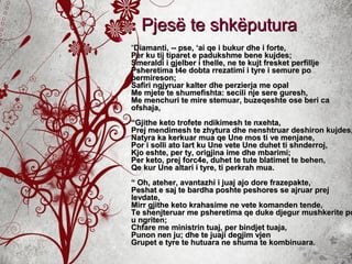 Pjesë te shkëputuraPjesë te shkëputura

““Diamanti, -- pse, ‘ai qe i bukur dhe i forte,Diamanti, -- pse, ‘ai qe i bukur dhe i forte,
Per ku tij tiparet e padukshme bene kujdes;Per ku tij tiparet e padukshme bene kujdes;
Smeraldi i gjelber i thelle, ne te kujt fresket perfilljeSmeraldi i gjelber i thelle, ne te kujt fresket perfillje
Psheretima t4e dobta rrezatimi i tyre i semure poPsheretima t4e dobta rrezatimi i tyre i semure po
permireson;permireson;
Safiri ngjyruar kalter dhe perzierja me opalSafiri ngjyruar kalter dhe perzierja me opal
Me mjete te shumefishta: secili nje sere guresh,Me mjete te shumefishta: secili nje sere guresh,
Me menchuri te mire stemuar, buzeqeshte ose beri caMe menchuri te mire stemuar, buzeqeshte ose beri ca
ofshaja,ofshaja,
“Gjithe keto trofete ndikimesh te nxehta,“Gjithe keto trofete ndikimesh te nxehta,
Prej mendimesh te zhytura dhe nenshtruar deshiron kujdes,Prej mendimesh te zhytura dhe nenshtruar deshiron kujdes,
Natyra ka kerkuar mua qe Une mos ti ve menjane,Natyra ka kerkuar mua qe Une mos ti ve menjane,
Por i solli ato lart ku Une vete Une duhet ti shnderroj,Por i solli ato lart ku Une vete Une duhet ti shnderroj,
Kjo eshte, per ty, origjina ime dhe mbarimi;Kjo eshte, per ty, origjina ime dhe mbarimi;
Per keto, prej forc4e, duhet te tute blatimet te behen,Per keto, prej forc4e, duhet te tute blatimet te behen,
Qe kur Une altari i tyre, ti perkrah mua.Qe kur Une altari i tyre, ti perkrah mua.
“ Oh, ateher, avantazhi i juaj ajo dore frazepakte,“ Oh, ateher, avantazhi i juaj ajo dore frazepakte,
Peshat e saj te bardha poshte peshores se ajruar prejPeshat e saj te bardha poshte peshores se ajruar prej
levdate,levdate,
Mirr gjithe keto krahasime ne vete komanden tende,Mirr gjithe keto krahasime ne vete komanden tende,
Te shenjteruar me psheretima qe duke djegur mushkerite poTe shenjteruar me psheretima qe duke djegur mushkerite po
u ngriten;u ngriten;
Chfare me ministrin tuaj, per bindjet tuaja,Chfare me ministrin tuaj, per bindjet tuaja,
Punon nen ju; dhe te juaji degjim vjenPunon nen ju; dhe te juaji degjim vjen
Grupet e tyre te hutuara ne shuma te kombinuara.Grupet e tyre te hutuara ne shuma te kombinuara.
 