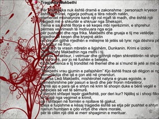  Tragjedia MakbethiTragjedia Makbethi
Për shumëçka nuk është dramë e zakonshme : personazh kryesorPër shumëçka nuk është dramë e zakonshme : personazh kryesor
është kriminel, ngjarja pothuaj e tëra ndodh natën,është kriminel, ngjarja pothuaj e tëra ndodh natën,
elementet mbinatyrore kanë një rol mjaft të madh, dhe është njëelementet mbinatyrore kanë një rol mjaft të madh, dhe është një
tragjedi më e shkurtër e shkruar nga Shekspiri.tragjedi më e shkurtër e shkruar nga Shekspiri.
Tema e saj është fitorja e së keqes mbi njerëzimin, e shprehurTema e saj është fitorja e së keqes mbi njerëzimin, e shprehur
përmes veprimesh të motivuara nga ecjapërmes veprimesh të motivuara nga ecja
për pushetet dhe nga frika. Makbethi dhe gruaja e tij me vetëdijepër pushetet dhe nga frika. Makbethi dhe gruaja e tij me vetëdije
zgjedhin të keqen dhe kryejnë aktinzgjedhin të keqen dhe kryejnë aktin
që drejton gjithë rrjedhën e mëtejme të jetës së tyre: nga dëshira pëqë drejton gjithë rrjedhën e mëtejme të jetës së tyre: nga dëshira pë
t’u ngjitur në fron,t’u ngjitur në fron,
vendosin ta vrasin mbretin e ligjshëm, Dunkanin. Krimi e izolonvendosin ta vrasin mbretin e ligjshëm, Dunkanin. Krimi e izolon
shpirtërisht Makbethin nga rrethi i tij.shpirtërisht Makbethin nga rrethi i tij.
Mbetet i braktisur, i vetmuar dhe gjithnjë ndjen shkretëtirën në shpirtMbetet i braktisur, i vetmuar dhe gjithnjë ndjen shkretëtirën në shpirt
Ai ka vrarë, por jo në fushën e betejës.Ai ka vrarë, por jo në fushën e betejës.
Subkoshienca e tij tronditet në themel dhe ai s’mund të jetë ai më qëSubkoshienca e tij tronditet në themel dhe ai s’mund të jetë ai më që
ka qenë.ka qenë.
“Makbethi vrau gjumin e pafajshëm” Kjo është fraza që dëgjon ai ng“Makbethi vrau gjumin e pafajshëm” Kjo është fraza që dëgjon ai ng
nënvetëdija dhe që e çon atë në çmenduri.nënvetëdija dhe që e çon atë në çmenduri.
Ndërsa Ledi Makbethi, mishërohet natyra e gruas egoiste, eNdërsa Ledi Makbethi, mishërohet natyra e gruas egoiste, e
pamëshirshme për pasuri e lavdi dhe për fronin mbretëror.pamëshirshme për pasuri e lavdi dhe për fronin mbretëror.
Është ajo e para që e shtyn në krim të shoqin duke e bërë vegël eËshtë ajo e para që e shtyn në krim të shoqin duke e bërë vegël e
ambicies së vet të sëmurë.ambicies së vet të sëmurë.
Fillimisht shfaqet tepër gjakftohtë, por deri kur? Njëlloj si i shoqi fillonFillimisht shfaqet tepër gjakftohtë, por deri kur? Njëlloj si i shoqi fillon
të vuajë nga vegimet e krimit,të vuajë nga vegimet e krimit,
që i shfaqen në formën e njollave të gjakut.që i shfaqen në formën e njollave të gjakut.
Ideja e fuqishme e kësaj tragjedie është se etja për pushtet e shtynIdeja e fuqishme e kësaj tragjedie është se etja për pushtet e shtyn
njeriun humbjen e çdo virtyti dhe vlere morale,njeriun humbjen e çdo virtyti dhe vlere morale,
për të cilën një ditë ai merr shpagimin e merituar.për të cilën një ditë ai merr shpagimin e merituar.
 