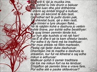  Sa herė ti, qė je muzika ime,Sa herė ti, qė je muzika ime,
Me gishtat tu mbi drurin e bekuarMe gishtat tu mbi drurin e bekuar
Muzikė luan dhe plot drithėrimeMuzikė luan dhe plot drithėrime
I shkrin aq ėmbėl tingujt e kulluar,I shkrin aq ėmbėl tingujt e kulluar,
Ia kam zili kėrcimit tė ēdo tasti,Ia kam zili kėrcimit tė ēdo tasti,
Qė hidhet lart tė puthi dorėn pak,Qė hidhet lart tė puthi dorėn pak,
Tė shkretat buzė, qė u ikėn rasti,Tė shkretat buzė, qė u ikėn rasti,
Nga trimėri e tyre skuqen flakė...Nga trimėri e tyre skuqen flakė...
Nė tė njėjtėn kohė e dashura jo vetėmNė tė njėjtėn kohė e dashura jo vetėm
ėshtė tirane, por ėshtė edhe besėthyer:ėshtė tirane, por ėshtė edhe besėthyer:
Ta quaj timen zemrėn tėnde kot,Ta quaj timen zemrėn tėnde kot,
Kur hyn atje kushdo si nė njė han!Kur hyn atje kushdo si nė njė han!
ose:E di dhe ti qė ta kam shkelur besėn,ose:E di dhe ti qė ta kam shkelur besėn,
Por edhe ti dy herė mė ke tradhtuar:Por edhe ti dy herė mė ke tradhtuar:
Pėr mua shkele nė fillim martesėn,Pėr mua shkele nė fillim martesėn,
Pastaj njė tjetėr duke dashuruar.Pastaj njė tjetėr duke dashuruar.
Dhembjen mė tė madhe e dashura iaDhembjen mė tė madhe e dashura ia
shkakton, kur fut nė kthetrat e saj edheshkakton, kur fut nė kthetrat e saj edhe
mikun e adhuruar:mikun e adhuruar:
Mallkuar qofsh ti zemėr tradhtareMallkuar qofsh ti zemėr tradhtare
Qė tok me mikun fort na ke lėnduar,Qė tok me mikun fort na ke lėnduar,
S'mjafton qė zemrėn time e vrave fare,S'mjafton qė zemrėn time e vrave fare,
Por edhe atė e paske skllavėruar?Por edhe atė e paske skllavėruar?
 