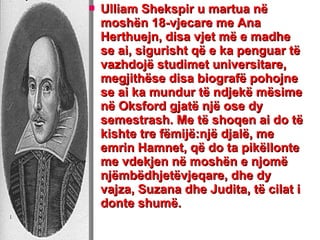  Ulliam Shekspir u martua nëUlliam Shekspir u martua në
moshën 18-vjecare me Anamoshën 18-vjecare me Ana
Herthuejn, disa vjet më e madheHerthuejn, disa vjet më e madhe
se ai, sigurisht që e ka penguar tëse ai, sigurisht që e ka penguar të
vazhdojë studimet universitare,vazhdojë studimet universitare,
megjithëse disa biografë pohojnemegjithëse disa biografë pohojne
se ai ka mundur të ndjekë mësimese ai ka mundur të ndjekë mësime
në Oksford gjatë një ose dynë Oksford gjatë një ose dy
semestrash. Me të shoqen ai do tësemestrash. Me të shoqen ai do të
kishte tre fëmijë:një djalë, mekishte tre fëmijë:një djalë, me
emrin Hamnet, që do ta pikëllonteemrin Hamnet, që do ta pikëllonte
me vdekjen në moshën e njomëme vdekjen në moshën e njomë
njëmbëdhjetëvjeqare, dhe dynjëmbëdhjetëvjeqare, dhe dy
vajza, Suzana dhe Judita, të cilat ivajza, Suzana dhe Judita, të cilat i
donte shumë.donte shumë.
 