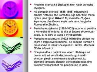 









Prodhimi dramatik i Shekspirit njeh katër periudha
kryesore.
Në periudën e rinisë (1588-1595) mbizotrojnë
dramat historike dhe komeditë. Një ndër titujt më të
njohur janë pjesa Rikardi III, komedite Zhytja e
kryeneqes dhe Endrra e nje nate vere, tragjedia
Romeo dhe Zhuljeta.
Periudha e pjekurise (1595-1602) mbahet si peridha
e komedive të mëdha, të tilla si Shumë zhurmë për
asgjë, Si të doni ju, Nata e dymbëdhjetë.
Periudha e pesimizmit (1602-1610) dhe përkon me
krijim e tragjedive të mëdha , që pëbëjnë kurorën e
qmueshme të teatrit shekspirian: Hamlet, Makbeth.
Otello, Mbreti Lir.
Dhe periudha e pajtimit me veten: I tërhequr në
pronat e tij në vendlindje,dramaturgu i madh
shkruan pjesët e njohuara si tagjikomedi, ku
elementi fantastik-alegorik bëhet mbizotrues dhe
pesimizmi bashkohet me poezinë më të lartë.

 
