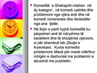 



Komeditë e Shekspirit ndahen në
dy kategori , në komedi satirike dhe
problemore nga njëra anë dhe në
komedi romaneske dhe fantastike
nga ana tjetër.
Në llojin e parë hyjnë komeditë ku
pëqeshen anë të ndryshme të
karakterit dhe të shoqërisë njerzore,
si për shembull tek Zbutja e
kryeneqes. Kurse komedia
problemore Masë për masë ndërthur
intrigën e dashurisë me problemin e
abuzimit me pushtetin.

 