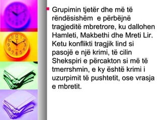 

Grupimin tjetër dhe më të
rëndësishëm e përbëjnë
tragjeditë mbretrore, ku dallohen
Hamleti, Makbethi dhe Mreti Lir.
Ketu konflikti tragjik lind si
pasojë e një krimi, të cilin
Shekspiri e përcakton si më të
tmerrshmin, e ky është krimi i
uzurpimit të pushtetit, ose vrasja
e mbretit.

 