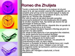 Romeo dhe Zhulijeta


Temën e dashurisë Shekspiri e ka trajtuar në shumë
vepra të tij, që nga sonetet, poemat dhe tragjeditë, por në
asnjërën prej tyre kjo temë nuk është trajtuar si diçka në
vetvete dhe e papërzier me probleme të tjera, siç është
bërë kjo në "Romeo dhe Zhulietën".
Për herë të parë në një tekst dramatik paraqiten
personazhe plotësisht të individualizuara dhe të gjalla,
në zhvillim shpirtëror fizik. Kjo është një dramë me një
përmbajtje të theksuar lirike.
Subjekti i veprës është shumë i thjeshtë dhe në qendër të
tij vendoset dashuria e dy të rinjve,
të cilët iu takojnë familjeve Kapulet e Montag që janë në
hasmëri me njëra tjetrën.
Për shkak të këtij dashuria e tyre pengohet dhe ndalohet.
Por është dashuria forca kryesore lëvizëse
e intrigës dhe pasioni kryesor që i ndërlidh ndjenjat.
Skenat kur dialogojnë dy të dashuruarit
janë shprehje të fuqishme dashurie, me pasazhe të
mrekullueshme lirike, të cilat e bëjnë
Romeon e Zhulietën të thuhet se është himni më i madh
kushtuar dashurisë rinore. Vdekjen e tyre në fund
të tragjedisë është një kambanë e zishme kundër botës
së mykur mesjetare
dhe alarm për mbrojtjen e dashurisë, si forcë
jetëdhënëse.

 