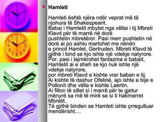

Hamleti
Hamleti është njëra ndër veprat më të
njohura të Shakespearit.
Babai i Hamletit mbytet nga vëllai i tij Mbreti
Klavd për të marrë në dorë
pushtetin mbretëror. Pasi merr pushtetin në
dorë ai po ashtu martohet me nënën
e princit Hamlet, Gertruden. Mbreti Klavd të
gjithë i bind se kjo ishte një vdekje natyrore.
Por, pasi i lajmërohet fantazma e babait,
Hamletit ai e sheh se kjo nuk ishte një
vdekje natyrore,
por mbreti Klavd e kishte vrar baban e tij.
Ai kishte të dashur Ofelinë, ajo ishte e bije e
Pollonit dhe vëlla e kishte Laertin.
Ai fillon të sillet si i marrë për te gjetur
mënyrë sa më të mirë se si ti hakmerret
Mbretit.
Të gjithë binden se Hamleti ishte çrregulluar
mendërisht....

 