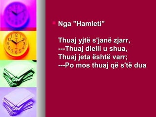 

Nga "Hamleti"
Thuaj yjtë s'janë zjarr,
---Thuaj dielli u shua,
Thuaj jeta është varr;
---Po mos thuaj që s'të dua

 