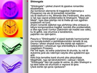 

Shtrengata
"Shtrëngata" i përket zhanrit të pjesëve romantike
elizabetiane.
Ajo kombinon elemente të tragjedisë (hakmarrja e
Prosperos) me ato të komedisë romantike
(dy të dashurit e rinj, Miranda dhe Ferdinanti), dhe ashtu
si një nga veprat problematike të Shekspirit, "Masë për
Masë", ngre disa çështje më të thella që nuk zgjidhen
krejtësisht në fund.
Zhanri romantik dallohet nga përfshirja (dhe sinteza) e
këtyre komponentëve tragjikë, komikë dhe problematikë,
si dhe nga fundi i lumtur (zakonisht një maskë ose valle),
ku të gjithë, ose shumica e karaktereve,
pajtohen me njëri-tjetrin.
Pasuria e "Shtrëngatës" si pjesë teatrale harmonizohet
me komple-ksitetin e jashtëzakonshëm tematik të saj.
Drama i sfidon shqisat tona dhe është një realizim i
vetëdijshëm i orkestruar nga shëmbëlltyra e Shekspirit në
magjistarin Prospero.
Për më tepër, ka edhe polarizime të shumta, ku më të
dukshme janë ato ndërmjet natyrës dhe qytetërimit apo
artit.
Këto linja tematike kanë shumë pika përputhjeje.
Megjithatë, nga një këndvështrim i caktuar i tekstit,
"Shtrëngata" bën një pyetje të vetme, të cilën Shekspiri e
ka bërë edhe në shumicën e veprave të tjera:
Çfarë është një qenie njerëzore?

 