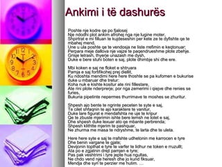 Ankimi i të dashurës
Poshte nje kodre qe po fjalosej
Nje ndodhi plot ankim afrohej nga nje lugine moter,
Shpirtrat e mi filluan te kujdeseshin per kete ze te dyfishte qe te
mbahej mend,
Une u ula poshte qe te vendosja ne liste rrefimin e keqtonuar;
Perpara meje dallova nje vajze te paqendrueshme plote zbehje.
Grisje letrash, thyerje unazash me dysh,
Duke e bere stuhi boten e saj, plote dhimbje shi dhe ere.
Mbi koken e saj ne floket e shtruara
Pamja e saj fortifikohej prej diellit,
Ku ndoshta mendimi here here thoshte se pa kufomen e bukurise
duke u mbaruar dhe tretur:
Koha nuk e kishte kositur ate rini fillestare,
Ate rini plote nderprerje; por nga zemerimi i qiejve dhe renies se
furies,
Bukuria pipetinte nepermes thurrimave te moshes se zhuritur.
Shpesh ajo bente te ngrinte peceten te syte e saj,
Te cilet shfaqnin te ajo karaktere te vanitur,
Duke lare figurat e mendafshta ne uje te kripur
Qe te zbuste mjerimin ishte bere lemsh ne lotet e saj,
Dhe shpesh duke lexuar ato qe mbante perbrenda;
Shpesh klithtte mjerim te pashquar,
Ne zhurma me masa te ndryshme, te larta dhe te uleta.
Here here syte e saj te rrafshte udhetonin me karrocen e tyre
Dhe benin vargane te gjate;
Devijonin topthat e tyre te varfer te lidhur ne token e rruzullt;
Ata po e zgjatnin drejt pamjen e tyre;
Pas pak veshtrimi i tyre jepte hua ngultas,
Ne chdo vend nje heresh dhe jo kund fiksuar,
Mendja dhe syri te perzier me hutim. …

 