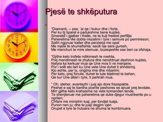 Pjesë te shkëputura


“Diamanti, -- pse, ‘ai qe i bukur dhe i forte,
Per ku tij tiparet e padukshme bene kujdes;
Smeraldi i gjelber i thelle, ne te kujt fresket perfillje
Psheretima t4e dobta rrezatimi i tyre i semure po permireson;
Safiri ngjyruar kalter dhe perzierja me opal
Me mjete te shumefishta: secili nje sere guresh,
Me menchuri te mire stemuar, buzeqeshte ose beri ca ofshaja,
“Gjithe keto trofete ndikimesh te nxehta,
Prej mendimesh te zhytura dhe nenshtruar deshiron kujdes,
Natyra ka kerkuar mua qe Une mos ti ve menjane,
Por i solli ato lart ku Une vete Une duhet ti shnderroj,
Kjo eshte, per ty, origjina ime dhe mbarimi;
Per keto, prej forc4e, duhet te tute blatimet te behen,
Qe kur Une altari i tyre, ti perkrah mua.
“ Oh, ateher, avantazhi i juaj ajo dore frazepakte,
Peshat e saj te bardha poshte peshores se ajruar prej levdate,
Mirr gjithe keto krahasime ne vete komanden tende,
Te shenjteruar me psheretima qe duke djegur mushkerite po u
ngriten;
Chfare me ministrin tuaj, per bindjet tuaja,
Punon nen ju; dhe te juaji degjim vjen
Grupet e tyre te hutuara ne shuma te kombinuara.

 