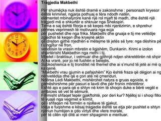 

Tragjedia Makbethi

Për shumëçka nuk është dramë e zakonshme : personazh kryesor
është kriminel, ngjarja pothuaj e tëra ndodh natën,
elementet mbinatyrore kanë një rol mjaft të madh, dhe është një
tragjedi më e shkurtër e shkruar nga Shekspiri.
Tema e saj është fitorja e së keqes mbi njerëzimin, e shprehur
përmes veprimesh të motivuara nga ecja
për pushetet dhe nga frika. Makbethi dhe gruaja e tij me vetëdije
zgjedhin të keqen dhe kryejnë aktin
që drejton gjithë rrjedhën e mëtejme të jetës së tyre: nga dëshira pë
t’u ngjitur në fron,
vendosin ta vrasin mbretin e ligjshëm, Dunkanin. Krimi e izolon
shpirtërisht Makbethin nga rrethi i tij.
Mbetet i braktisur, i vetmuar dhe gjithnjë ndjen shkretëtirën në shpirt
Ai ka vrarë, por jo në fushën e betejës.
Subkoshienca e tij tronditet në themel dhe ai s’mund të jetë ai më që
ka qenë.
“Makbethi vrau gjumin e pafajshëm” Kjo është fraza që dëgjon ai ng
nënvetëdija dhe që e çon atë në çmenduri.
Ndërsa Ledi Makbethi, mishërohet natyra e gruas egoiste, e
pamëshirshme për pasuri e lavdi dhe për fronin mbretëror.
Është ajo e para që e shtyn në krim të shoqin duke e bërë vegël e
ambicies së vet të sëmurë.
Fillimisht shfaqet tepër gjakftohtë, por deri kur? Njëlloj si i shoqi fillon
të vuajë nga vegimet e krimit,
që i shfaqen në formën e njollave të gjakut.
Ideja e fuqishme e kësaj tragjedie është se etja për pushtet e shtyn
njeriun humbjen e çdo virtyti dhe vlere morale,
për të cilën një ditë ai merr shpagimin e merituar.

 