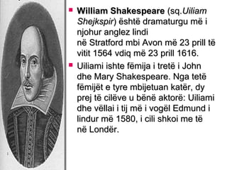 



William Shakespeare (sq.Uiliam
Shejkspir) është dramaturgu më i
njohur anglez lindi
në Stratford mbi Avon më 23 prill të
vitit 1564 vdiq më 23 prill 1616.
Uiliami ishte fëmija i tretë i John
dhe Mary Shakespeare. Nga tetë
fëmijët e tyre mbijetuan katër, dy
prej të cilëve u bënë aktorë: Uiliami
dhe vëllai i tij më i vogël Edmund i
lindur më 1580, i cili shkoi me të
në Londër.

 