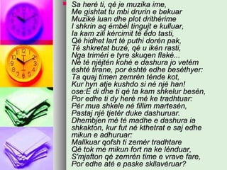 

Sa herė ti, qė je muzika ime,
Me gishtat tu mbi drurin e bekuar
Muzikė luan dhe plot drithėrime
I shkrin aq ėmbėl tingujt e kulluar,
Ia kam zili kėrcimit tė ēdo tasti,
Qė hidhet lart tė puthi dorėn pak,
Tė shkretat buzė, qė u ikėn rasti,
Nga trimėri e tyre skuqen flakė...
Nė tė njėjtėn kohė e dashura jo vetėm
ėshtė tirane, por ėshtė edhe besėthyer:
Ta quaj timen zemrėn tėnde kot,
Kur hyn atje kushdo si nė njė han!
ose:E di dhe ti qė ta kam shkelur besėn,
Por edhe ti dy herė mė ke tradhtuar:
Pėr mua shkele nė fillim martesėn,
Pastaj njė tjetėr duke dashuruar.
Dhembjen mė tė madhe e dashura ia
shkakton, kur fut nė kthetrat e saj edhe
mikun e adhuruar:
Mallkuar qofsh ti zemėr tradhtare
Qė tok me mikun fort na ke lėnduar,
S'mjafton qė zemrėn time e vrave fare,
Por edhe atė e paske skllavėruar?

 