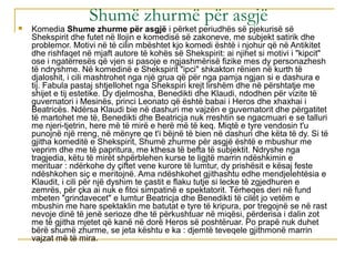 Shumë zhurmë për asgjë



Komedia Shume zhurme për asgjë i përket periudhës së pjekurisë së
Shekspirit dhe futet në llojin e komedisë së zakoneve, me subjekt satirik dhe
problemor. Motivi në të cilin mbështet kjo komedi është i njohur që në Antikitet
dhe rishfaqet në mjaft autore të kohës së Shekspirit: ai njihet si motivi i "kipcit"
ose i ngatërresës që vjen si pasoje e ngjashmërisë fizike mes dy personazhesh
të ndryshme. Në komedinë e Shekspirit "ipci" shkakton rënien në kurth të
djaloshit, i cili mashtrohet nga një grua që për nga pamja ngjan si e dashura e
tij. Fabula pastaj shtjellohet nga Shekspiri krejt lirshëm dhe në përshtatje me
shijet e tij estetike. Dy djelmosha, Benedikti dhe Klaudi, ndodhen për vizite të
guvernatori i Mesinës, princi Leonato që është babai i Heros dhe xhaxhai i
Beatricës. Ndërsa Klaudi bie në dashuri me vajzën e guvernatorit dhe përgatitet
të martohet me të, Benedikti dhe Beatricja nuk rreshtin se ngacmuari e se talluri
me njeri-tjetrin, here më të mirë e herë më të keq. Miqtë e tyre vendosin t'u
punojnë një rreng, në mënyre qe t'i bëjnë të bien në dashuri dhe këta të dy. Si të
gjitha komeditë e Shekspirit, Shumë zhurme për asgjë është e mbushur me
veprim dhe me të papritura, me kthesa të befta të subjektit. Ndryshe nga
tragjedia, këtu të mirët shpërblehen kurse te ligjtë marrin ndëshkimin e
merituar : ndërkohe dy çiftet vene kurore të lumtur, dy prishësit e kësaj feste
ndëshkohen siç e meritojnë. Ama ndëshkohet gjithashtu edhe mendjelehtësia e
Klaudit, i cili për një dyshim te çastit e flaku tutje si lecke të zgjedhuren e
zemrës, për çka ai nuk e fitoi simpatinë e spektatorit. Tërheqes deri në fund
mbeten "grindavecet" e lumtur Beatricja dhe Benedikti të cilët jo vetëm e
mbushin me hare spektaklin me batutat e tyre të kripura, por tregojnë se në rast
nevoje dinë të jenë serioze dhe të përkushtuar në miqësi, përderisa i dalin zot
me të gjitha mjetet që kanë në dorë Heros së poshtëruar. Po prapë nuk duhet
bërë shumë zhurme, se jeta kështu e ka : djemtë teveqele gjithmonë marrin
vajzat më të mira.

 