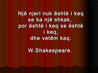 Një njeri nuk është i keq
se ka një shkak,
por është i keq se është
i keq,
dhe vetëm kaq.
W.Shakespeare.

 