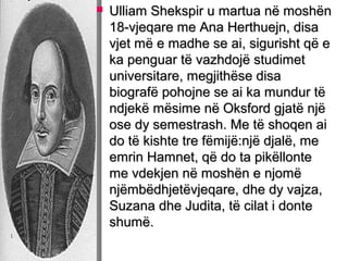 

Ulliam Shekspir u martua në moshën
18-vjeqare me Ana Herthuejn, disa
vjet më e madhe se ai, sigurisht që e
ka penguar të vazhdojë studimet
universitare, megjithëse disa
biografë pohojne se ai ka mundur të
ndjekë mësime në Oksford gjatë një
ose dy semestrash. Me të shoqen ai
do të kishte tre fëmijë:një djalë, me
emrin Hamnet, që do ta pikëllonte
me vdekjen në moshën e njomë
njëmbëdhjetëvjeqare, dhe dy vajza,
Suzana dhe Judita, të cilat i donte
shumë.

 