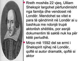 



Rreth moshës 22 vjeq, Ulliam
Shekspir largohet përfundimisht
nga familja dhe vendoset në
Londër. Mendohet se vitet e
para të qëndrimit në Londër ai u
bashkua me ndonjë trupë
aktorësh shëtitës, por asnjë
dokumentim të saktë nuk ka për
këtë periudhë.
Mirpo më 1592 del se ermi i
Shekspirit njihej në Londër,
qoftë si autor dramatik, qoftë si
aktor

 
