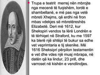 

Trupa e teatrit merrej nën mbrojte
nga mecenë të fuqishëm, lordë e
shambellanë, e më pas nga vetë
mbreti Xhejms, që erdhi në fron
mbas vdekjes së mbretëreshës
Elizabetë. Deri më 1612, kur
Shekspiri vendos ta lërë Londrën e
të tërhiqet në Straford, ku me 1597
ka blerë një shtëpi të bukur sa edhe
vet veprimtaria e tij skenike. Më
1616 Sheksipri përpilon testamentin
e vet dhe vdes një muaj mbrapa, në
datën që ka lindur, 23 prill, dhe
varroset në kishën e vendlindjes.

 