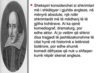 

Shekspiri konsiderohet si shkrimtari
më i shkëlqyer i gjuhës angleze, në
mënyrë absolute, një ndër
shkrimtarët më të mëdhenj të të
gjitha kohërave. Ai ka qenë
komediograf, dramaturg, por
edhe aktor. Ai jo vetëm që shkroi
disa tragjedi të jashtëzakonshme të
cilat hynë në historinë e letërsisë
botërore, por edhe shumë
komedi dëfryese që nuk u shfaqen
kurrë nëpër skenat angleze.

 