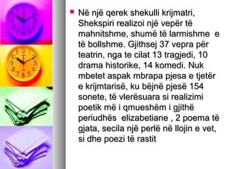 

Në një qerek shekulli krijmatri,
Shekspiri realizoi një vepër të
mahnitshme, shumë të larmishme e
të bollshme. Gjithsej 37 vepra për
teatrin, nga te cilat 13 tragjedi, 10
drama historike, 14 komedi. Nuk
mbetet aspak mbrapa pjesa e tjetër
e krijmtarisë, ku bëjnë pjesë 154
sonete, të vlerësuara si realizimi
poetik më i qmueshëm i gjithë
periudhës elizabetiane , 2 poema të
gjata, secila një perlë në llojin e vet,
si dhe poezi të rastit

 