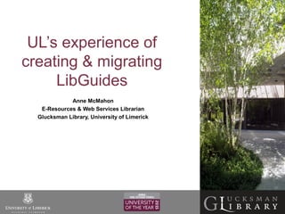 UL’s experience of
creating & migrating
LibGuides
Anne McMahon
E-Resources & Web Services Librarian
Glucksman Library, University of Limerick
 