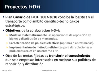 Proyectos I+D+iPlan Canario de I+D+i 2007-2010 concibe la logística y el transporte como ámbito científico-tecnológicos estratégicos.Objetivos de la colaboración I+D+i:Modelar matemáticamente las operaciones de reposición de bienes y distribución de mercancías.Caracterización de políticas efectivas (óptimas o aproximadas). Implementación de métodos eficientes para dar soluciones a problemas reales en un entorno ERP.Otra de las metas fijadas es transferir el conocimiento que se a empresas interesadas en mejorar sus políticas de reposición y distribución.06.05.201012TRANSNOVA 2010