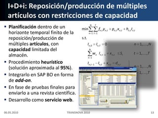 I+D+i: Reposición/producción de múltiples artículos con restricciones de capacidadPlanificación dentro de un horizonte temporal finito de la reposición/producción de múltiples artículos, con capacidad limitada del almacén.Procedimiento heurístico (solución aproximada al 95%).Integrarlo en SAP BO en forma de add-on.En fase de pruebas finales para enviarlo a una revista científica.Desarrollo como servicio web.06.05.2010TRANSNOVA 201013