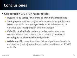 ConclusionesColaboración GIO-ITOP ha permitido:Desarrollo de varios PFC dentro de Ingeniería Informática.Sinergia para petición conjunta de subvenciones públicas en I+D+i: concesión de un Proyecto de I+D+i del Gobierno de Canarias para incorporación de un tecnólogoRelación de simbiosis: cada una de las partes aporta su conocimiento a la otra dentro de su sector (consultoría tecnologíca vs. docencia/investigación).I+D+i en acción: permite aplicar la investigación universitaria más teórica (básica) a problemas reales que tienen las PYMES cada día.06.05.201015TRANSNOVA 2010