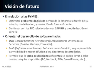 Visión de futuroEn relación a las PYMES:Optimizar problemas logísticos dentro de la empresa: a través de su estudio, modelización, y resolución de forma eficiente.Continuar con los PFC relacionados con SAP BO y la optimización en general.Orientar el desarrollo de software hacia:SOA (ServiceOrientedArchitecture): Arquitecturas Orientadas a Servicios (Fuente: Gartner, Forrester).SaaS (Software as a Service): Software como Servicio, lo que permitiría dar visibilidad y mayor difusión a los algoritmos desarrollados.Permitir que la toma de decisiones eficientes se pueda llevar a cabo desde cualquier dispositivo (PC, Netbook, PDA, SmartPhone, etc.).06.05.201016TRANSNOVA 2010