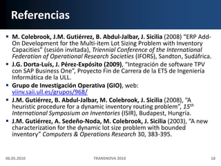 ReferenciasM. Colebrook, J.M. Gutiérrez, B. Abdul-Jalbar, J. Sicilia (2008) “ERP Add-On Development for the Multi-item Lot Sizing Problem with Inventory Capacities” (sesióninvitada), Triennial Conference of the International Federation of Operational Research Societies (IFORS), Sandton, Sudáfrica.J.G. Dorta-Luís, J. Pérez-Expósito (2009), “Integración de software TPV con SAP Business One”, Proyecto Fin de Carrera de la ETS de Ingeniería Informática de la ULL.Grupo de Investigación Operativa (GIO), web: viinv.saii.ull.es/grupos/968/J.M. Gutiérrez, B. Abdul-Jalbar, M. Colebrook, J. Sicilia (2008), “A heuristic procedure for a dynamic inventory routing problem”, 15th International Symposium on Inventories (ISIR), Budapest, Hungría.J.M. Gutiérrez, A. Sedeño-Noda, M. Colebrook, J. Sicilia (2003), “A new characterization for the dynamic lot size problem with bounded inventory” Computers & Operations Research 30, 383-395.06.05.201018TRANSNOVA 2010