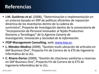ReferenciasJ.M. Gutiérrez et al. (2008), “Determinación e implementación en un entorno basado en ERP de políticas eficientes de reposición dinámica de los inventarios dentro de la cadena de suministro”, Proyecto de Investigación dentro de la convocatoria de “Incorporación de Personal Innovador al Tejido Productivo: Doctores y Tecnólogos” de la Agencia Canaria de Investigación, Innovación y Sociedad de la Información.ITOP Management Consulting, web: www.itop.es.L. Méndez-Medina (2009), “Gestión multi‐ubicación de artículos en SAP Business One”, Proyecto Fin de Carrera de la ETS de Ingeniería Informática de la ULL.C. Rivero-Darias (2009), “Gestión de citaciones sanitarias y reservas en SAP Business One”, Proyecto Fin de Carrera de la ETS de Ingeniería Informática de la ULL.06.05.201019TRANSNOVA 2010