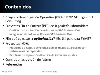 ContenidosGrupo de Investigación Operativa (GIO) e ITOP Management Consulting.Proyectos Fin de Carrera (PFC) de Ingeniería Informática:Gestión multi‐ubicación de artículos en SAP Business OneIntegración de Software TPV con SAP Business One¿En qué consiste la optimización? ¿Es útil para una PYME?Proyectos I+D+i:Problema de reposición/producción de múltiples artículos con restricciones de capacidad.Problema de reposición dinámica de inventario y rutas.Conclusiones y visión de futuroReferenciasTRANSNOVA 201006.05.20102
