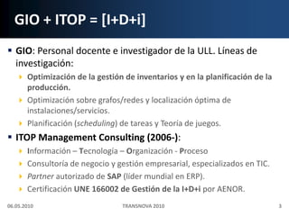 GIO + ITOP = [I+D+i]GIO: Personal docente e investigador de la ULL. Líneas de investigación:Optimización de la gestión de inventarios y en la planificación de la producción.Optimización sobre grafos/redes y localización óptima de instalaciones/servicios.Planificación (scheduling) de tareas y Teoría de juegos.ITOP Management Consulting (2006-):Información – Tecnología – Organización - ProcesoConsultoría de negocio y gestión empresarial, especializados en TIC.Partner autorizado de SAP (líder mundial en ERP).Certificación UNE 166002 de Gestión de la I+D+i por AENOR.06.05.20103TRANSNOVA 2010