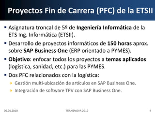 Proyectos Fin de Carrera (PFC) de la ETSIIAsignatura troncal de 5º de Ingeniería Informática de la ETS Ing. Informática (ETSII).Desarrollo de proyectos informáticos de 150 horas aprox. sobre SAP Business One (ERP orientado a PYMES).Objetivo: enfocar todos los proyectos a temas aplicados (logística, sanidad, etc.) para las PYMES.Dos PFC relacionados con la logística:Gestión multi‐ubicación de artículos en SAP Business One.Integración de software TPV con SAP Business One.06.05.20104TRANSNOVA 2010
