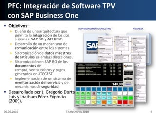 PFC: Integración de Software TPVcon SAP Business OneObjetivos:Diseño de una arquitectura que permita la integración de los dos sistemas: SAP BO y ATEGEST.Desarrollo de un mecanismo de comunicación entre los sistemas.Sincronización de datos maestros de artículos en ambas direcciones.Sincronización en SAP BO de los documentos de compra, venta, cobros y pagos generados en ATEGEST.Implementación de un sistema de monitorización del servicio y de mecanismos de seguridad.Desarrollado por J. GregorioDorta Luís y Joatham Pérez Expósito (2009).06.05.2010TRANSNOVA 20106