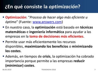 ¿En qué consiste la optimización?Optimización: “Proceso de hacer algo más eficiente u óptimo” (Fuente: www.answers.com)En nuestro caso, la optimización está basada en técnicas matemáticas e ingeniería informática para ayudar a las empresas en la toma de decisiones más eficientes.Permite usar más eficientemente los recursos disponibles, maximizando los beneficios o minimizando los costes.Además, en tiempos de crisis, la optimización ha cobrado importancia porque permite a las empresas reducir (minimizar) costes.06.05.20107TRANSNOVA 2010