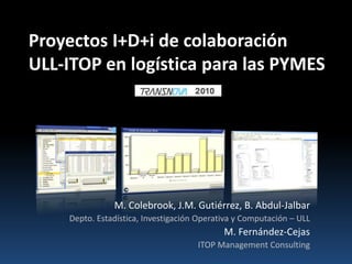 Proyectos I+D+i de colaboración ULL-ITOP en logística para las PYMES M. Colebrook, J.M. Gutiérrez, B. Abdul-Jalbar Depto. Estadística, Investigación Operativa y Computación – ULL M. Fernández-Cejas ITOP Management Consulting 