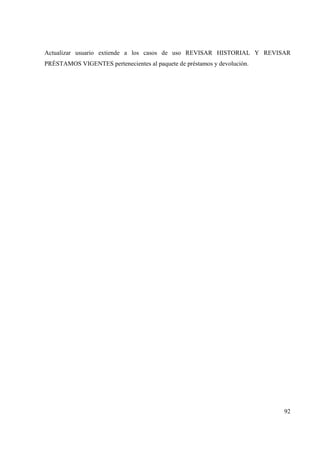 92
Actualizar usuario extiende a los casos de uso REVISAR HISTORIAL Y REVISAR
PRÉSTAMOS VIGENTES pertenecientes al paquete de préstamos y devolución.
 