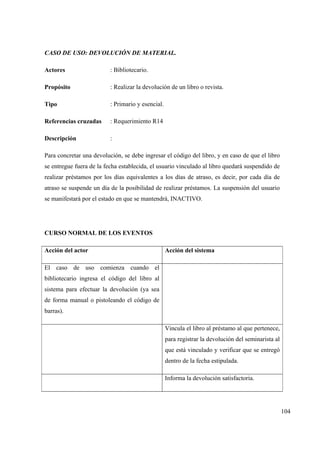 104
CASO DE USO: DEVOLUCIÓN DE MATERIAL.
Actores : Bibliotecario.
Propósito : Realizar la devolución de un libro o revista.
Tipo : Primario y esencial.
Referencias cruzadas : Requerimiento R14
Descripción :
Para concretar una devolución, se debe ingresar el código del libro, y en caso de que el libro
se entregue fuera de la fecha establecida, el usuario vinculado al libro quedará suspendido de
realizar préstamos por los días equivalentes a los días de atraso, es decir, por cada día de
atraso se suspende un día de la posibilidad de realizar préstamos. La suspensión del usuario
se manifestará por el estado en que se mantendrá, INACTIVO.
CURSO NORMAL DE LOS EVENTOS
Acción del actor Acción del sistema
El caso de uso comienza cuando el
bibliotecario ingresa el código del libro al
sistema para efectuar la devolución (ya sea
de forma manual o pistoleando el código de
barras).
Vincula el libro al préstamo al que pertenece,
para registrar la devolución del seminarista al
que está vinculado y verificar que se entregó
dentro de la fecha estipulada.
Informa la devolución satisfactoria.
 