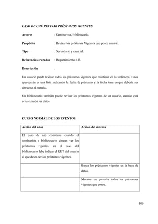 106
CASO DE USO: REVISAR PRÉSTAMOS VIGENTES.
Actores : Seminarista, Bibliotecario.
Propósito : Revisar los préstamos Vigentes que posee usuario.
Tipo : Secundario y esencial.
Referencias cruzadas : Requerimiento R13.
Descripción :
Un usuario puede revisar todos los préstamos vigentes que mantiene en la biblioteca. Estos
aparecerán en una lista indicando la fecha de préstamo y la fecha tope en que debería ser
devuelto el material.
Un bibliotecario también puede revisar los préstamos vigentes de un usuario, cuando está
actualizando sus datos.
CURSO NORMAL DE LOS EVENTOS
Acción del actor Acción del sistema
El caso de uso comienza cuando el
seminarista o bibliotecario desean ver los
préstamos vigentes, en el caso del
bibliotecario debe indicar el RUT del usuario
al que desea ver los préstamos vigentes.
Busca los préstamos vigentes en la base de
datos.
Muestra en pantalla todos los préstamos
vigentes que posee.
 