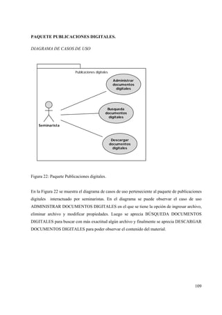 109
PAQUETE PUBLICACIONES DIGITALES.
DIAGRAMA DE CASOS DE USO
Publicaciones digitales
Seminarista
Administrar
documentos
digitales
Descargar
documentos
digitales
Busqueda
documentos
digitales
Figura 22: Paquete Publicaciones digitales.
En la Figura 22 se muestra el diagrama de casos de uso perteneciente al paquete de publicaciones
digitales interactuado por seminaristas. En el diagrama se puede observar el caso de uso
ADMINISTRAR DOCUMENTOS DIGITALES en el que se tiene la opción de ingresar archivo,
eliminar archivo y modificar propiedades. Luego se aprecia BÚSQUEDA DOCUMENTOS
DIGITALES para buscar con más exactitud algún archivo y finalmente se aprecia DESCARGAR
DOCUMENTOS DIGITALES para poder observar el contenido del material.
 