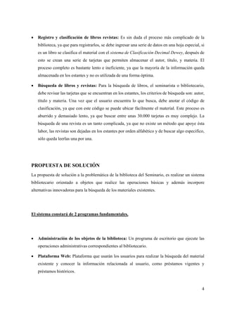4
• Registro y clasificación de libros revistas: Es sin duda el proceso más complicado de la
biblioteca, ya que para registrarlos, se debe ingresar una serie de datos en una hoja especial, si
es un libro se clasifica el material con el sistema de Clasificación Decimal Dewey, después de
esto se crean una serie de tarjetas que permiten almacenar el autor, título, y materia. El
proceso completo es bastante lento e ineficiente, ya que la mayoría de la información queda
almacenada en los estantes y no es utilizada de una forma óptima.
• Búsqueda de libros y revistas: Para la búsqueda de libros, el seminarista o bibliotecario,
debe revisar las tarjetas que se encuentran en los estantes, los criterios de búsqueda son: autor,
título y materia. Una vez que el usuario encuentra lo que busca, debe anotar el código de
clasificación, ya que con este código se puede ubicar fácilmente el material. Este proceso es
aburrido y demasiado lento, ya que buscar entre unas 30.000 tarjetas es muy complejo. La
búsqueda de una revista es un tanto complicada, ya que no existe un método que apoye ésta
labor, las revistas son dejadas en los estantes por orden alfabético y de buscar algo especifico,
sólo queda leerlas una por una.
PROPUESTA DE SOLUCIÓN
La propuesta de solución a la problemática de la biblioteca del Seminario, es realizar un sistema
bibliotecario orientado a objetos que realice las operaciones básicas y además incorpore
alternativas innovadoras para la búsqueda de los materiales existentes.
El sistema constará de 2 programas fundamentales.
• Administración de los objetos de la biblioteca: Un programa de escritorio que ejecute las
operaciones administrativas correspondientes al bibliotecario.
• Plataforma Web: Plataforma que usarán los usuarios para realizar la búsqueda del material
existente y conocer la información relacionada al usuario, como préstamos vigentes y
préstamos históricos.
 