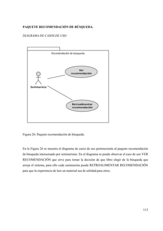113
PAQUETE RECOMENDACIÓN DE BÚSQUEDA.
DIAGRAMA DE CASOS DE USO
Recomendación de búsqueda
Seminarista
Retroalimentar
recomendación
Ver
recomendación
Figura 26: Paquete recomendación de búsqueda.
En la Figura 26 se muestra el diagrama de casos de uso perteneciente al paquete recomendación
de búsqueda interactuado por seminaristas. En el diagrama se puede observar el caso de uso VER
RECOMENDACIÓN que sirve para tomar la decisión de que libro elegir de la búsqueda que
arroja el sistema, para ello cada seminarista puede RETROALIMENTAR RECOMENDACIÓN
para que la experiencia de leer un material sea de utilidad para otros.
 