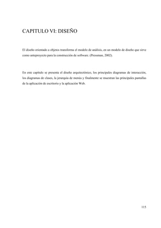 115
CAPITULO VI: DISEÑO
El diseño orientado a objetos transforma el modelo de análisis, en un modelo de diseño que sirve
como anteproyecto para la construcción de software. (Pressman, 2002).
En este capítulo se presenta el diseño arquitectónico, los principales diagramas de interacción,
los diagramas de clases, la jerarquía de menús y finalmente se muestran las principales pantallas
de la aplicación de escritorio y la aplicación Web.
 