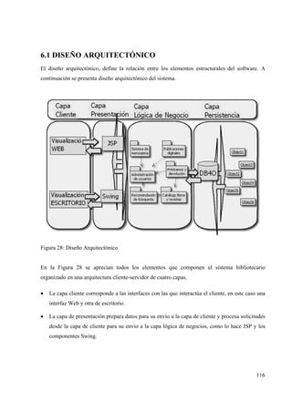 116
6.1 DISEÑO ARQUITECTÓNICO
El diseño arquitectónico, define la relación entre los elementos estructurales del software. A
continuación se presenta diseño arquitectónico del sistema.
Figura 28: Diseño Arquitectónico
En la Figura 28 se aprecian todos los elementos que componen el sistema bibliotecario
organizado en una arquitectura cliente-servidor de cuatro capas.
• La capa cliente corresponde a las interfaces con las que interactúa el cliente, en este caso una
interfaz Web y otra de escritorio.
• La capa de presentación prepara datos para su envío a la capa de cliente y procesa solicitudes
desde la capa de cliente para su envío a la capa lógica de negocios, como lo hace JSP y los
componentes Swing.
 