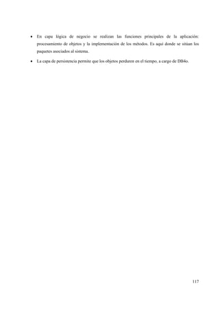 117
• En capa lógica de negocio se realizan las funciones principales de la aplicación:
procesamiento de objetos y la implementación de los métodos. Es aquí donde se sitúan los
paquetes asociados al sistema.
• La capa de persistencia permite que los objetos perduren en el tiempo, a cargo de DB4o.
 