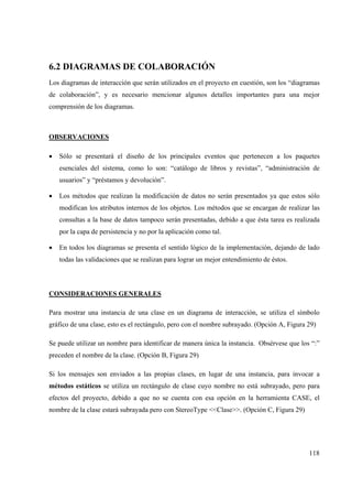 118
6.2 DIAGRAMAS DE COLABORACIÓN
Los diagramas de interacción que serán utilizados en el proyecto en cuestión, son los “diagramas
de colaboración”, y es necesario mencionar algunos detalles importantes para una mejor
comprensión de los diagramas.
OBSERVACIONES
• Sólo se presentará el diseño de los principales eventos que pertenecen a los paquetes
esenciales del sistema, como lo son: “catálogo de libros y revistas”, “administración de
usuarios” y “préstamos y devolución”.
• Los métodos que realizan la modificación de datos no serán presentados ya que estos sólo
modifican los atributos internos de los objetos. Los métodos que se encargan de realizar las
consultas a la base de datos tampoco serán presentadas, debido a que ésta tarea es realizada
por la capa de persistencia y no por la aplicación como tal.
• En todos los diagramas se presenta el sentido lógico de la implementación, dejando de lado
todas las validaciones que se realizan para lograr un mejor entendimiento de éstos.
CONSIDERACIONES GENERALES
Para mostrar una instancia de una clase en un diagrama de interacción, se utiliza el símbolo
gráfico de una clase, esto es el rectángulo, pero con el nombre subrayado. (Opción A, Figura 29)
Se puede utilizar un nombre para identificar de manera única la instancia. Obsérvese que los “:”
preceden el nombre de la clase. (Opción B, Figura 29)
Si los mensajes son enviados a las propias clases, en lugar de una instancia, para invocar a
métodos estáticos se utiliza un rectángulo de clase cuyo nombre no está subrayado, pero para
efectos del proyecto, debido a que no se cuenta con esa opción en la herramienta CASE, el
nombre de la clase estará subrayada pero con StereoType <<Clase>>. (Opción C, Figura 29)
 