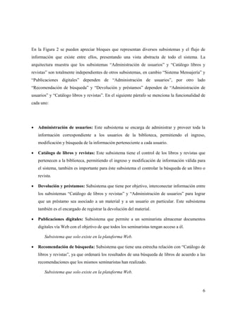 6
En la Figura 2 se pueden apreciar bloques que representan diversos subsistemas y el flujo de
información que existe entre ellos, presentando una vista abstracta de todo el sistema. La
arquitectura muestra que los subsistemas “Administración de usuarios” y “Catálogo libros y
revistas” son totalmente independientes de otros subsistemas, en cambio “Sistema Mensajería” y
“Publicaciones digitales” dependen de “Administración de usuarios”, por otro lado
“Recomendación de búsqueda” y “Devolución y préstamos” dependen de “Administración de
usuarios” y “Catálogo libros y revistas”. En el siguiente párrafo se menciona la funcionalidad de
cada uno:
• Administración de usuarios: Este subsistema se encarga de administrar y proveer toda la
información correspondiente a los usuarios de la biblioteca, permitiendo el ingreso,
modificación y búsqueda de la información perteneciente a cada usuario.
• Catálogo de libros y revistas: Este subsistema tiene el control de los libros y revistas que
pertenecen a la biblioteca, permitiendo el ingreso y modificación de información válida para
el sistema, también es importante para éste subsistema el controlar la búsqueda de un libro o
revista.
• Devolución y préstamos: Subsistema que tiene por objetivo, interconectar información entre
los subsistemas “Catálogo de libros y revistas” y “Administración de usuarios” para lograr
que un préstamo sea asociado a un material y a un usuario en particular. Este subsistema
también es el encargado de registrar la devolución del material.
• Publicaciones digitales: Subsistema que permite a un seminarista almacenar documentos
digitales vía Web con el objetivo de que todos los seminaristas tengan acceso a él.
Subsistema que solo existe en la plataforma Web.
• Recomendación de búsqueda: Subsistema que tiene una estrecha relación con “Catálogo de
libros y revistas”, ya que ordenará los resultados de una búsqueda de libros de acuerdo a las
recomendaciones que los mismos seminaristas han realizado.
Subsistema que solo existe en la plataforma Web.
 